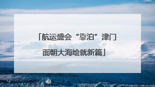 航运盛会“靠泊”津门 面朝大海绘就新篇