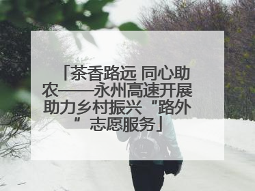 茶香路远 同心助农——永州高速开展助力乡村振兴“路外”志愿服务