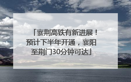 襄荆高铁有新进展！预计下半年开通，襄阳至荆门30分钟可达
