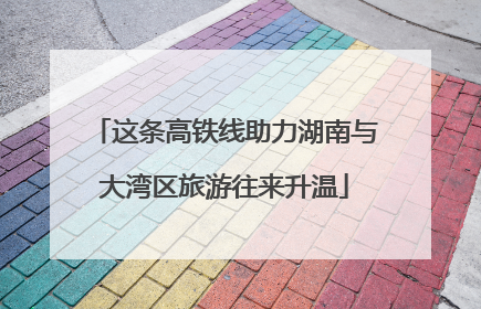 这条高铁线助力湖南与大湾区旅游往来升温