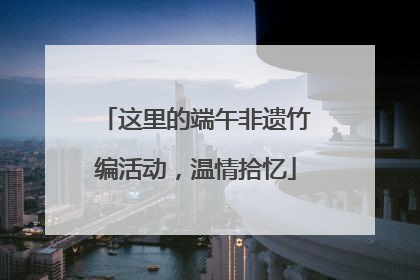 这里的端午非遗竹编活动，温情拾忆