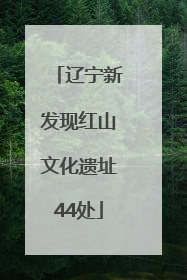 辽宁新发现红山文化遗址44处