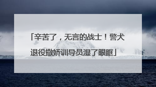 辛苦了，无言的战士！警犬退役撒娇训导员湿了眼眶