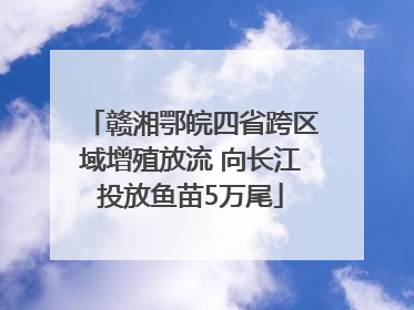 赣湘鄂皖四省跨区域增殖放流 向长江投放鱼苗5万尾