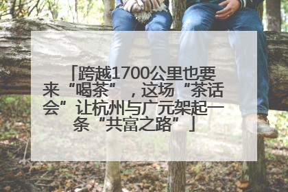 跨越1700公里也要来“喝茶”，这场“茶话会”让杭州与广元架起一条“共富之路”