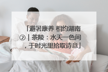 避暑康养 相约湖南②｜茶陵：水天一色间，于时光里拾取诗意