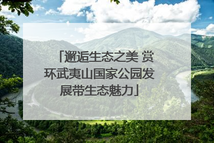 邂逅生态之美 赏环武夷山国家公园发展带生态魅力