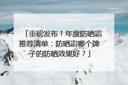 重磅发布！年度防晒霜推荐清单：防晒霜哪个牌子的防晒效果好？