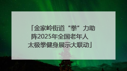 金家岭街道“拳”力助阵2025年全国老年人太极拳健身展示大联动