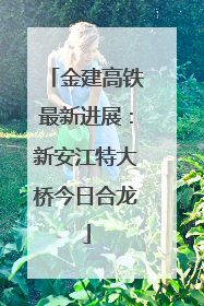 金建高铁最新进展：新安江特大桥今日合龙