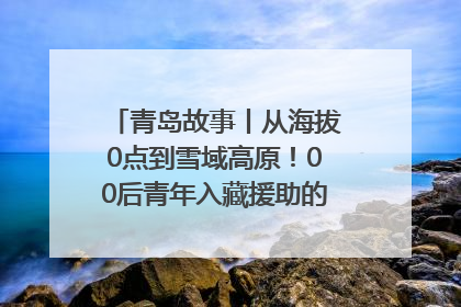 青岛故事丨从海拔0点到雪域高原！00后青年入藏援助的400多个日夜