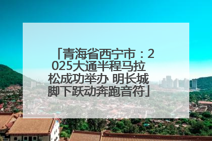 青海省西宁市：2025大通半程马拉松成功举办 明长城脚下跃动奔跑音符
