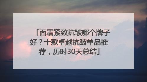 面霜紧致抗皱哪个牌子好？十款卓越抗皱单品推荐，历时30天总结