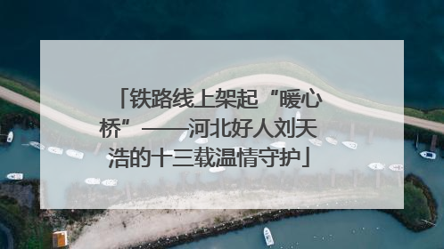 铁路线上架起“暖心桥”——河北好人刘天浩的十三载温情守护