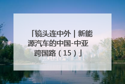 镜头连中外｜新能源汽车的中国-中亚跨国路（15）