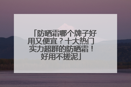 防晒霜哪个牌子好用又便宜？十大热门实力超群的防晒霜！好用不搓泥
