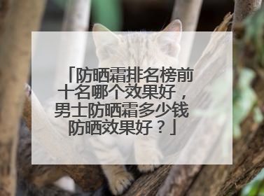 防晒霜排名榜前十名哪个效果好，男士防晒霜多少钱防晒效果好？
