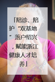 陪诊、陪护“双基地”落户绍兴，赋能浙江健康人才培养
