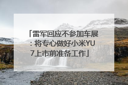 雷军回应不参加车展：将专心做好小米YU7上市前准备工作