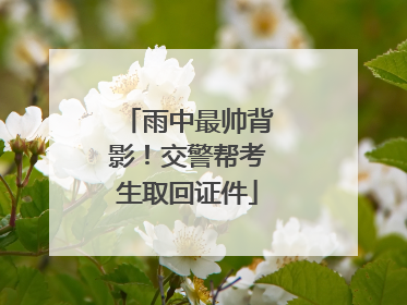 雨中最帅背影！交警帮考生取回证件