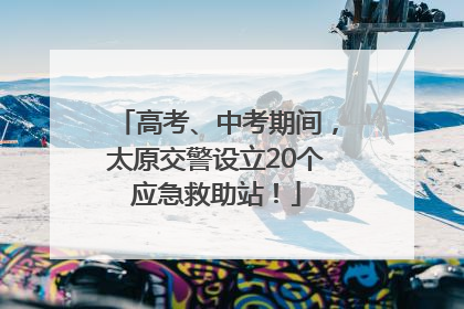 高考、中考期间，太原交警设立20个应急救助站！