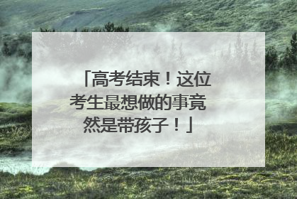 高考结束！这位考生最想做的事竟然是带孩子！
