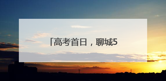 高考首日，聊城5.3万余名学子自信迎战人生大考