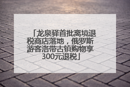 龙泉驿首批离境退税商店落地，俄罗斯游客洛带古镇购物享300元退税
