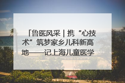 鲁医风采｜携“心技术”筑梦家乡儿科新高地——记上海儿童医学中心临沂医院执行院长、副主任医师孙琦