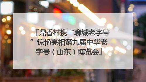 鼎香村携“聊城老字号”惊艳亮相第九届中华老字号（山东）博览会