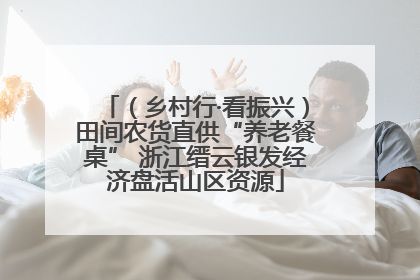 （乡村行·看振兴）田间农货直供“养老餐桌” 浙江缙云银发经济盘活山区资源