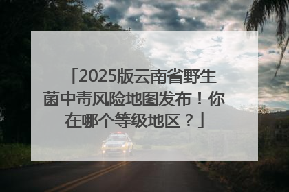 2025版云南省野生菌中毒风险地图发布！你在哪个等级地区？