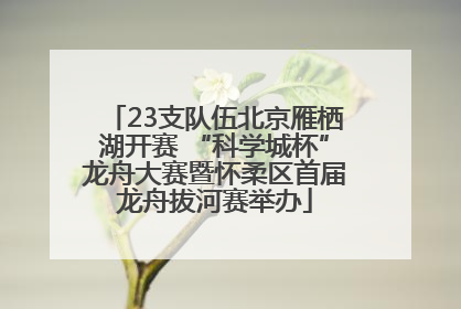 23支队伍北京雁栖湖开赛 “科学城杯”龙舟大赛暨怀柔区首届龙舟拔河赛举办