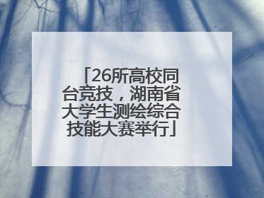 26所高校同台竞技，湖南省大学生测绘综合技能大赛举行