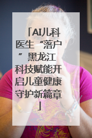 AI儿科医生“落户”黑龙江 科技赋能开启儿童健康守护新篇章